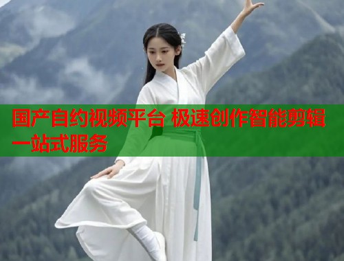 国产自约视频平台 极速创作智能剪辑一站式服务