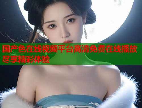 国产色在线视频平台高清免费在线播放尽享精彩体验