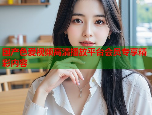 国产色爱视频高清播放平台会员专享精彩内容
