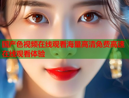国产色视频在线观看海量高清免费高速在线观看体验