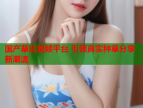 国产草比视频平台 引领真实种草分享新潮流