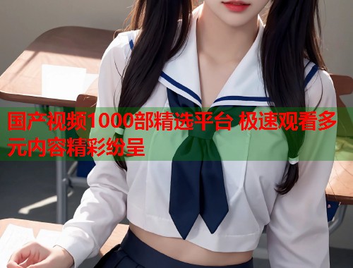 国产视频1000部精选平台 极速观看多元内容精彩纷呈