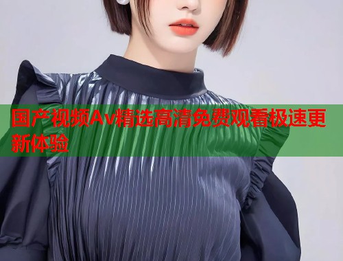 国产视频Av精选高清免费观看极速更新体验