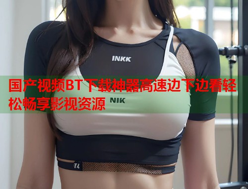 国产视频BT下载神器高速边下边看轻松畅享影视资源