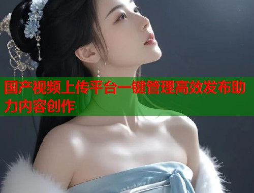 国产视频上传平台一键管理高效发布助力内容创作