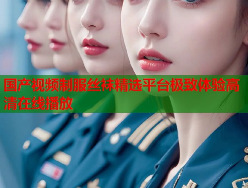 国产视频制服丝袜精选平台极致体验高清在线播放