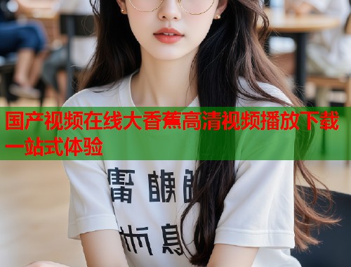 国产视频在线大香蕉高清视频播放下载一站式体验