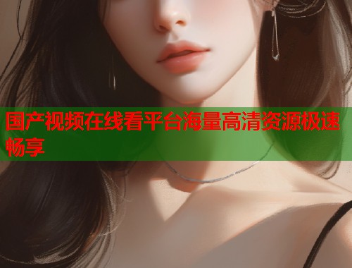 国产视频在线看平台海量高清资源极速畅享
