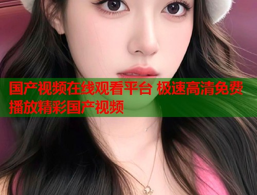国产视频在线观看平台 极速高清免费播放精彩国产视频