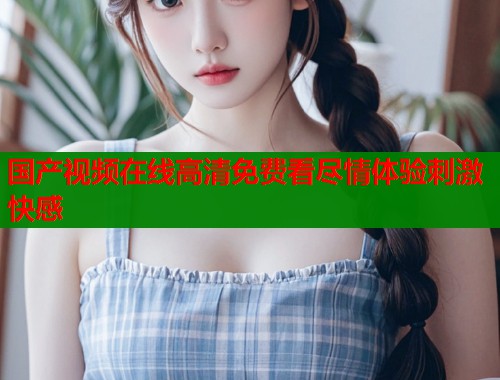 国产视频在线高清免费看尽情体验刺激快感