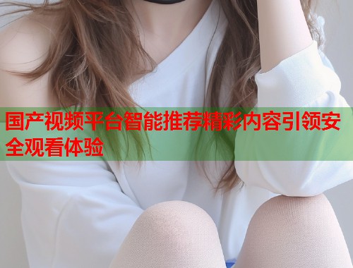国产视频平台智能推荐精彩内容引领安全观看体验