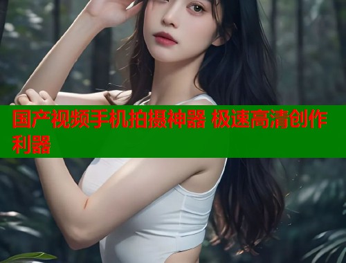 国产视频手机拍摄神器 极速高清创作利器
