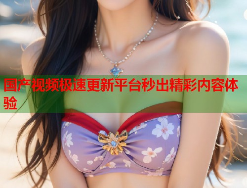 国产视频极速更新平台秒出精彩内容体验