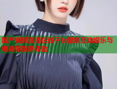 国产视频直播在线平台聚焦互动娱乐与电商带货新体验