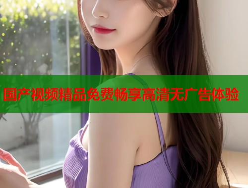 国产视频精品免费畅享高清无广告体验