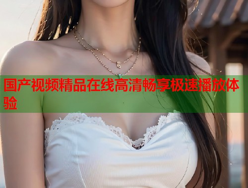 国产视频精品在线高清畅享极速播放体验