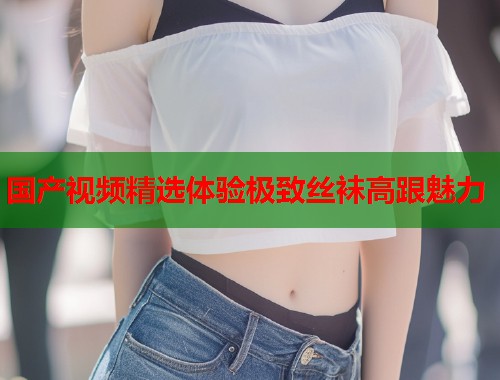 国产视频精选体验极致丝袜高跟魅力