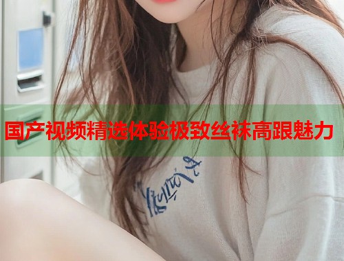 国产视频精选体验极致丝袜高跟魅力