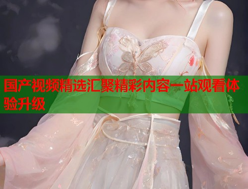 国产视频精选汇聚精彩内容一站观看体验升级