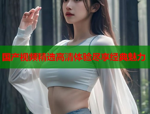 国产视频精选高清体验尽享经典魅力
