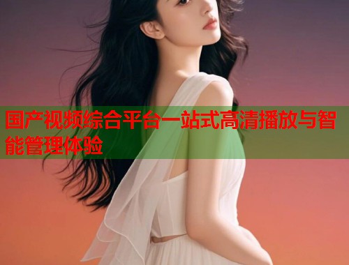国产视频综合平台一站式高清播放与智能管理体验