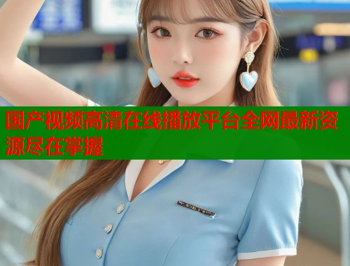 国产视频高清在线播放平台全网最新资源尽在掌握