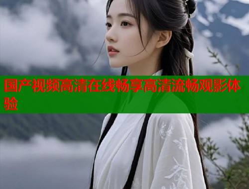 国产视频高清在线畅享高清流畅观影体验