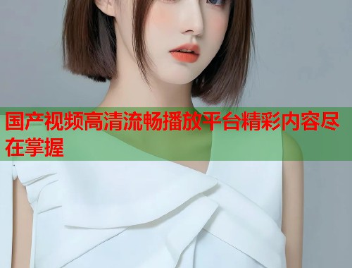 国产视频高清流畅播放平台精彩内容尽在掌握