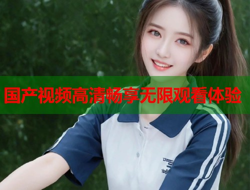 国产视频高清畅享无限观看体验