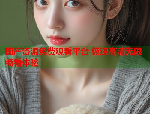 国产资源免费观看平台 极速高清无限畅看体验