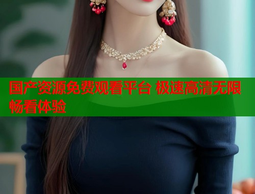 国产资源免费观看平台 极速高清无限畅看体验
