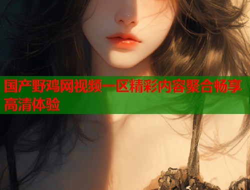 国产野鸡网视频一区精彩内容聚合畅享高清体验
