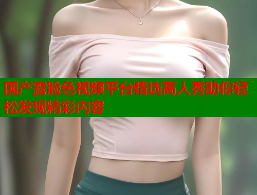 国产露脸色视频平台精选高人秀助你轻松发现精彩内容