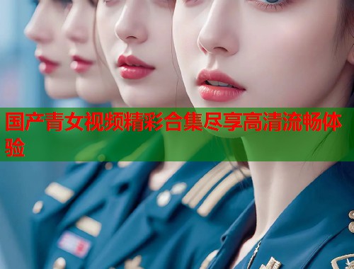 国产青女视频精彩合集尽享高清流畅体验