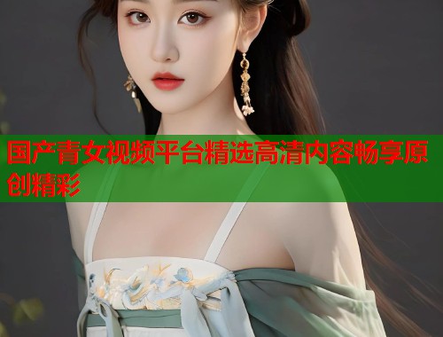 国产青女视频平台精选高清内容畅享原创精彩