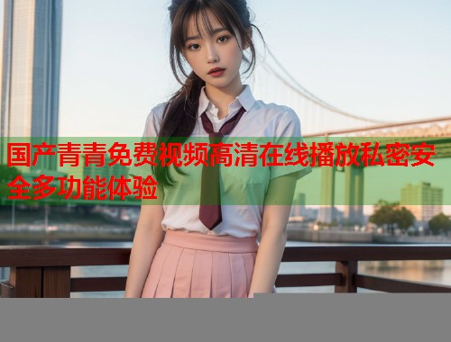 国产青青免费视频高清在线播放私密安全多功能体验