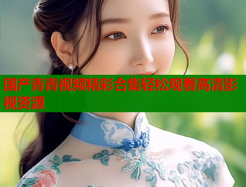 国产青青视频精彩合集轻松观看高清影视资源