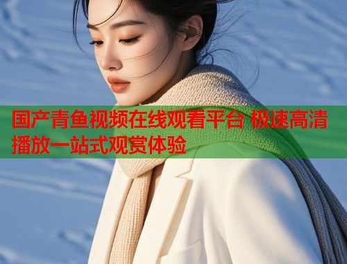 国产青鱼视频在线观看平台 极速高清播放一站式观赏体验