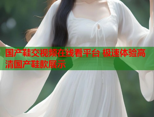 国产鞋交视频在线看平台 极速体验高清国产鞋款展示