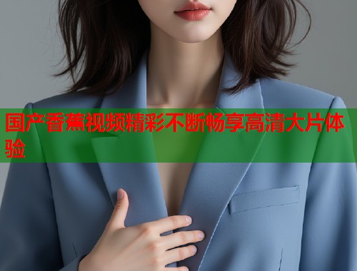 国产香蕉视频精彩不断畅享高清大片体验